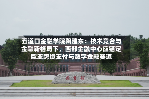 五道口金融学院鞠建东：技术竞合与金融新格局下	，西部金融中心应锚定欧亚跨境支付与数字金融赛道-第3张图片