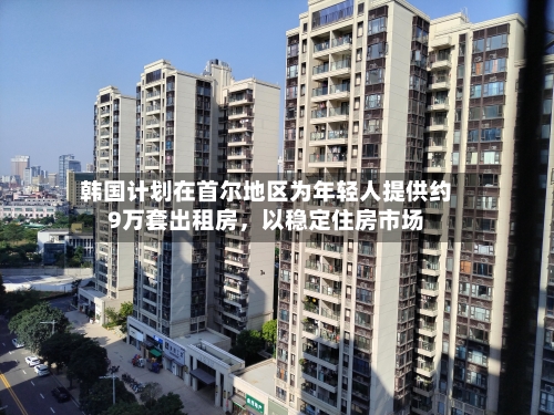 韩国计划在首尔地区为年轻人提供约9万套出租房，以稳定住房市场-第2张图片