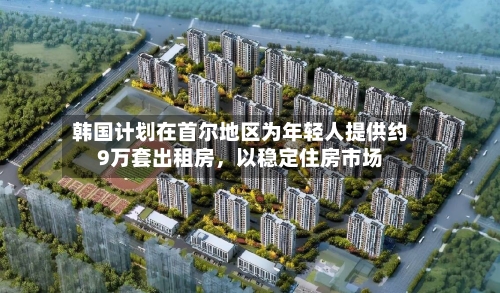 韩国计划在首尔地区为年轻人提供约9万套出租房，以稳定住房市场-第3张图片