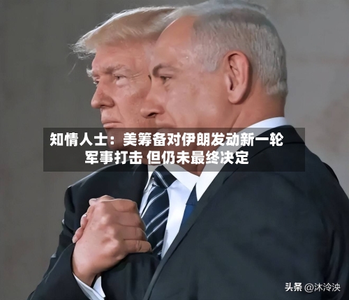 知情人士：美筹备对伊朗发动新一轮军事打击 但仍未最终决定