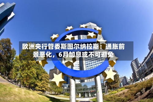 欧洲央行管委斯图尔纳拉斯：通胀前景恶化，6月加息或不可避免-第3张图片