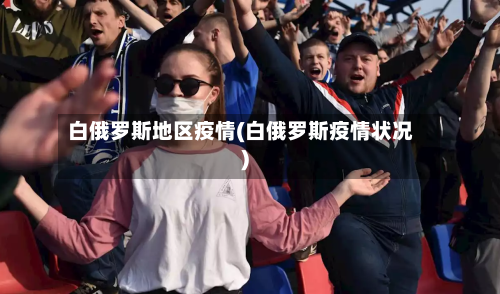 白俄罗斯地区疫情(白俄罗斯疫情状况)