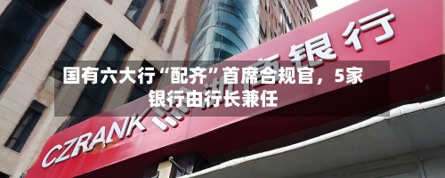 国有六大行“配齐”首席合规官，5家银行由行长兼任-第2张图片