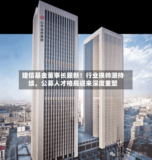 建信基金董事长履新！行业换帅潮持续，公募人才格局迎来深度重塑-第3张图片