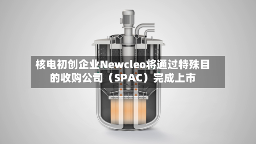 核电初创企业Newcleo将通过特殊目的收购公司（SPAC）完成上市