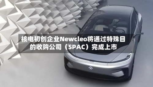 核电初创企业Newcleo将通过特殊目的收购公司(SPAC)完成上市-第2张图片