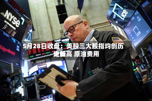 5月28日收盘：美股三大股指均创历史新高 原油费用走低
